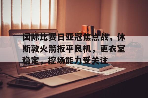 九游体育 -关于国际比赛日亚冠焦点战，休斯敦火箭扳平良机，更衣室稳定，控场能力受关注的信息
